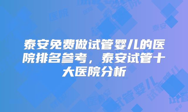 泰安免费做试管婴儿的医院排名参考，泰安试管十大医院分析