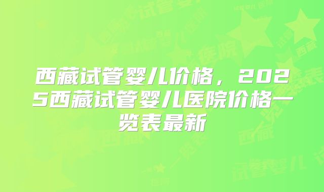 西藏试管婴儿价格,2025西藏试管婴儿医院价格一览表最新
