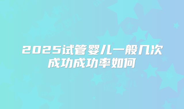 2025试管婴儿一般几次成功成功率如何