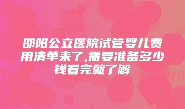 邵阳公立医院试管婴儿费用清单来了,需要准备多少钱看完就了解