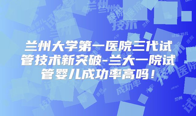 兰州大学第一医院三代试管技术新突破-兰大一院试管婴儿成功率高吗！