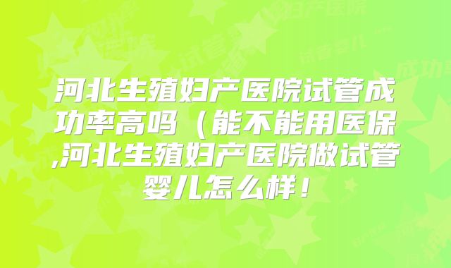 河北生殖妇产医院试管成功率高吗（能不能用医保,河北生殖妇产医院做试管婴儿怎么样！