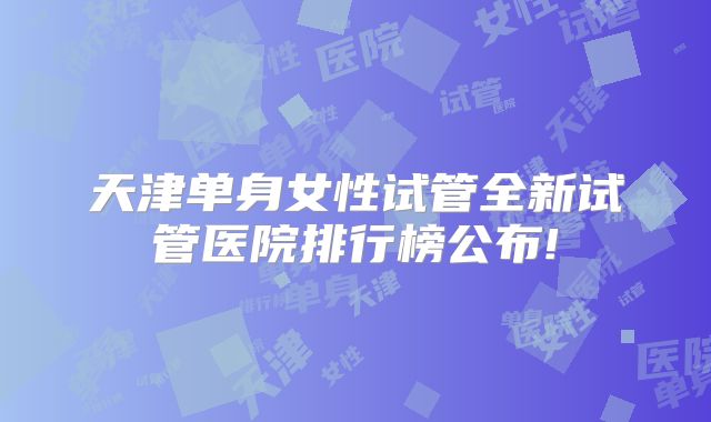 天津单身女性试管全新试管医院排行榜公布!