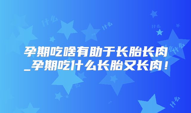孕期吃啥有助于长胎长肉_孕期吃什么长胎又长肉!