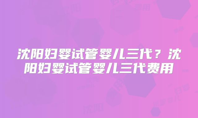 沈阳妇婴试管婴儿三代？沈阳妇婴试管婴儿三代费用