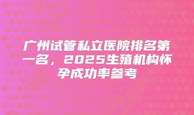 广州试管私立医院排名第一名,2025生殖机构怀孕成功率参考
