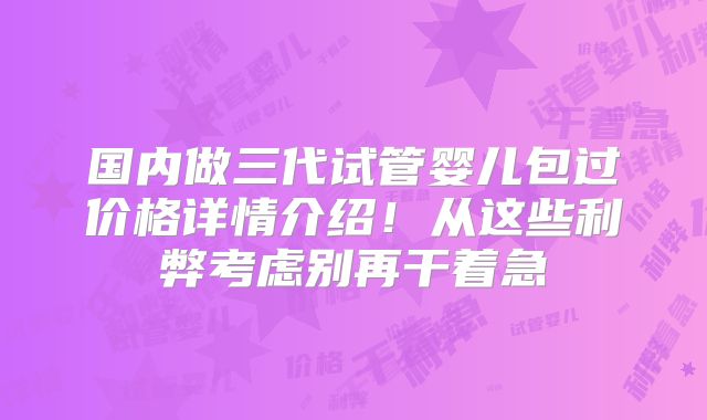 国内做三代试管婴儿包过价格详情介绍!从这些利弊考虑别再干着急
