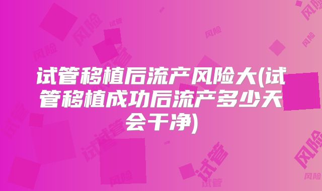 试管移植后流产风险大(试管移植成功后流产多少天会干净)