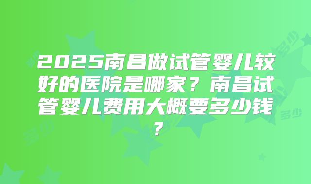 2025南昌做试管婴儿较好的医院是哪家？南昌试管婴儿费用大概要多少钱？