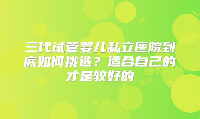 三代试管婴儿私立医院到底如何挑选？适合自己的才是较好的