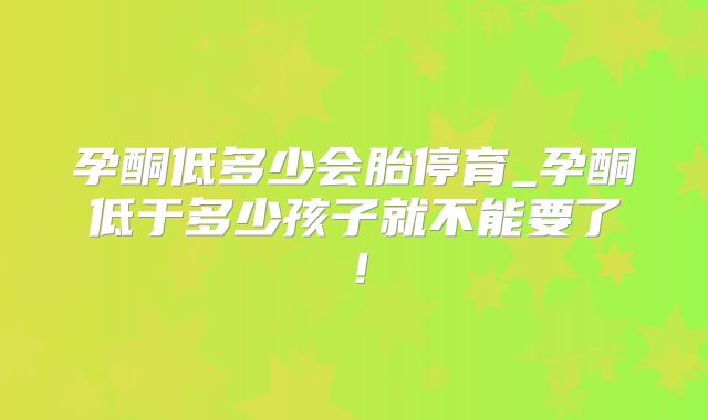 孕酮低多少会胎停育_孕酮低于多少孩子就不能要了！