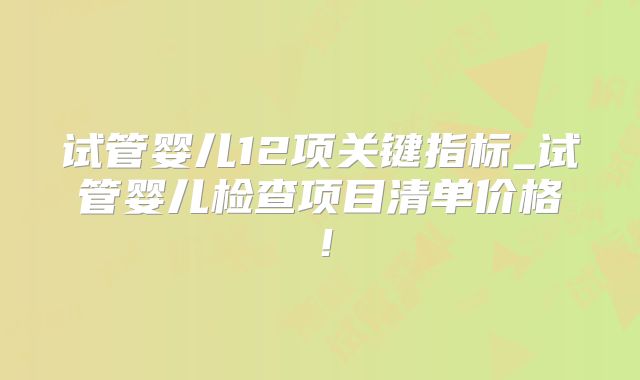试管婴儿12项关键指标_试管婴儿检查项目清单价格！