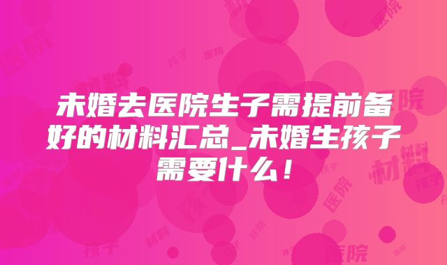 未婚去医院生子需提前备好的材料汇总_未婚生孩子需要什么!