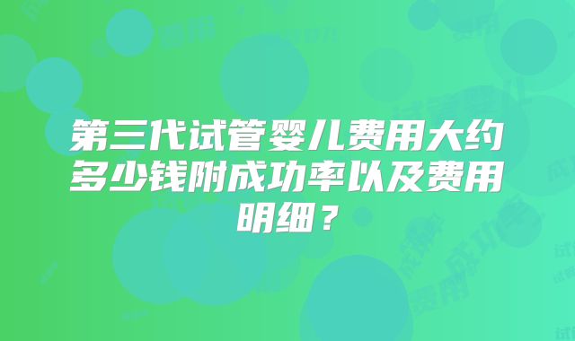 第三代试管婴儿费用大约多少钱附成功率以及费用明细?
