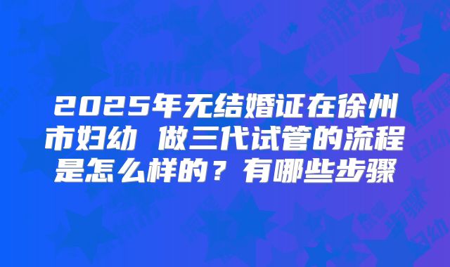 2025年无结婚证在徐州市妇幼 做三代试管的流程是怎么样的？有哪些步骤