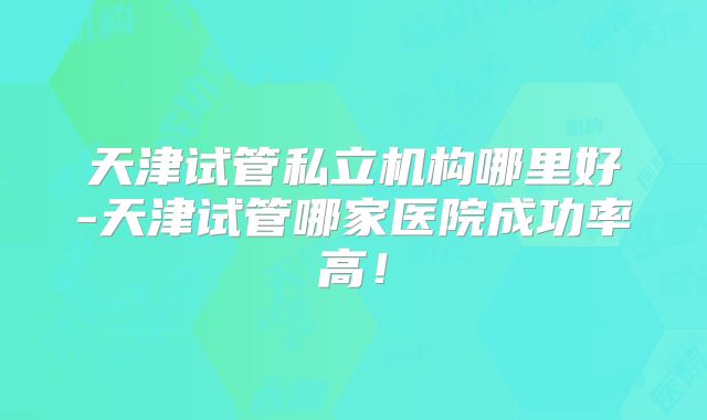 天津试管私立机构哪里好-天津试管哪家医院成功率高!