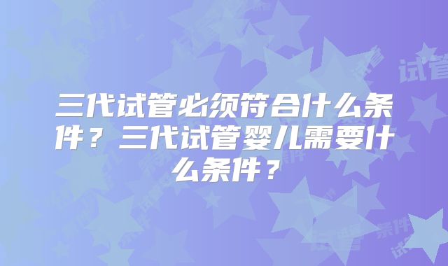 三代试管必须符合什么条件？三代试管婴儿需要什么条件？
