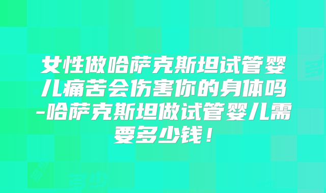女性做哈萨克斯坦试管婴儿痛苦会伤害你的身体吗-哈萨克斯坦做试管婴儿需要多少钱！