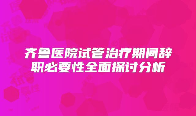 齐鲁医院试管治疗期间辞职必要性全面探讨分析