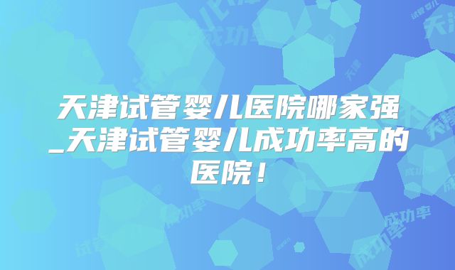 天津试管婴儿医院哪家强_天津试管婴儿成功率高的医院!
