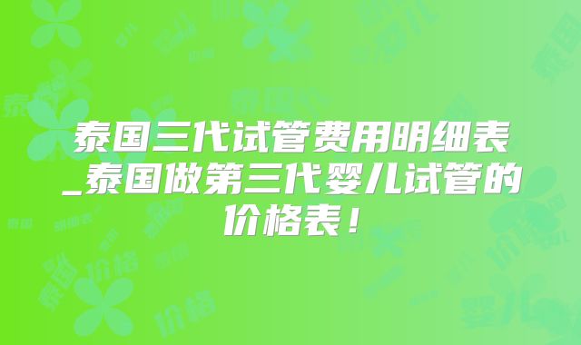 泰国三代试管费用明细表_泰国做第三代婴儿试管的价格表！