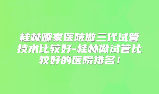 桂林哪家医院做三代试管技术比较好-桂林做试管比较好的医院排名！