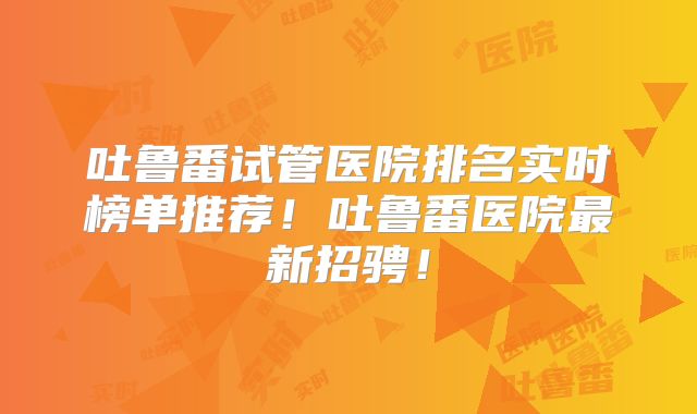 吐鲁番试管医院排名实时榜单推荐！吐鲁番医院最新招骋！