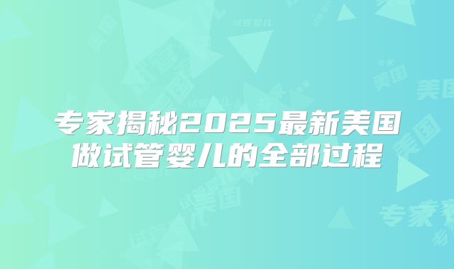 专家揭秘2025最新美国做试管婴儿的全部过程