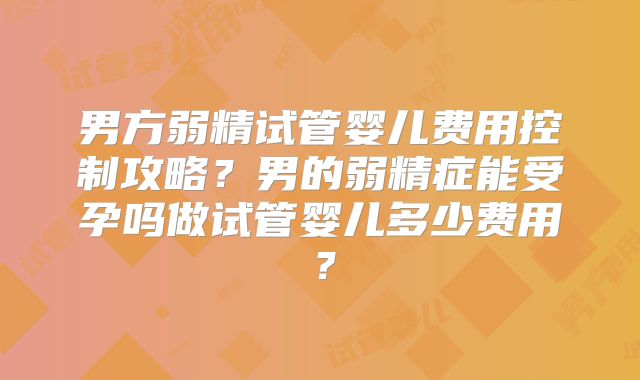 男方弱精试管婴儿费用控制攻略？男的弱精症能受孕吗做试管婴儿多少费用？