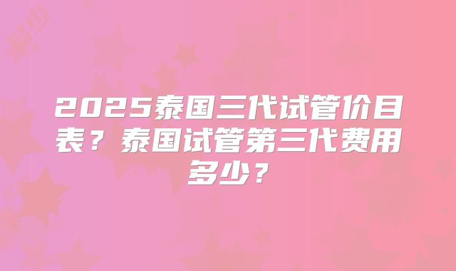 2025泰国三代试管价目表?泰国试管第三代费用多少?
