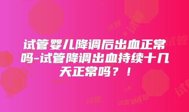试管婴儿降调后出血正常吗-试管降调出血持续十几天正常吗？！