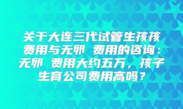 关于大连三代试管生孩孩费用与无卵�费用的咨询：无卵�费用大约五万，孩子生育公司费用高吗？