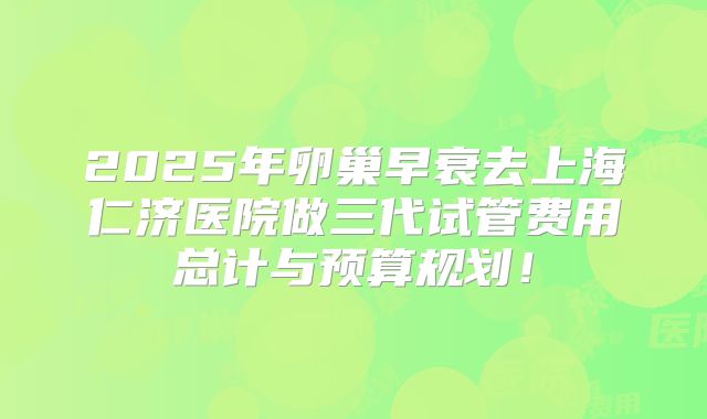 2025年卵巢早衰去上海仁济医院做三代试管费用总计与预算规划！