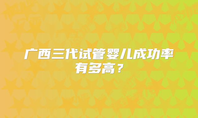 广西三代试管婴儿成功率有多高？