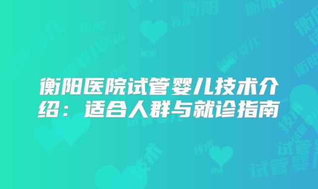 衡阳医院试管婴儿技术介绍：适合人群与就诊指南