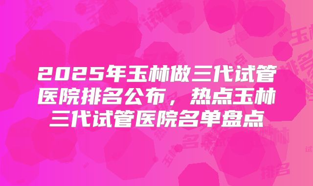 2025年玉林做三代试管医院排名公布,热点玉林三代试管医院名单盘点