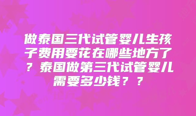 做泰国三代试管婴儿生孩子费用要花在哪些地方了?泰国做第三代试管婴儿需要多少钱??