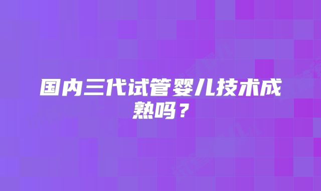 国内三代试管婴儿技术成熟吗？