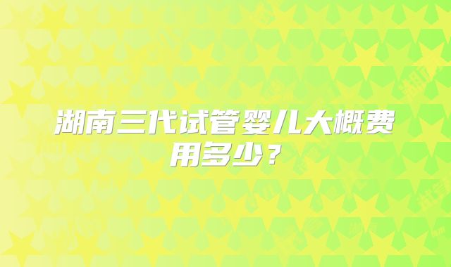 湖南三代试管婴儿大概费用多少?