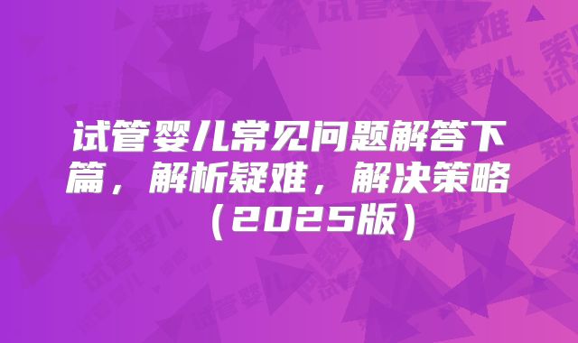 试管婴儿常见问题解答下篇，解析疑难，解决策略（2025版）