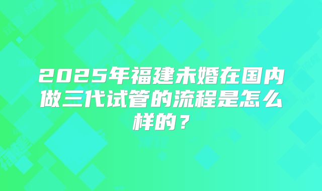 2025年福建未婚在国内做三代试管的流程是怎么样的？
