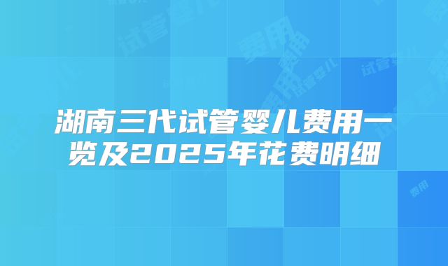 湖南三代试管婴儿费用一览及2025年花费明细