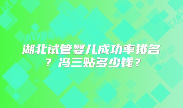 湖北试管婴儿成功率排名？冯三贴多少钱？