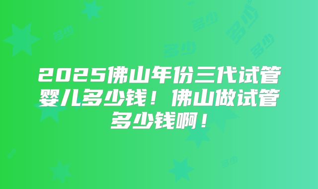 2025佛山年份三代试管婴儿多少钱！佛山做试管多少钱啊！
