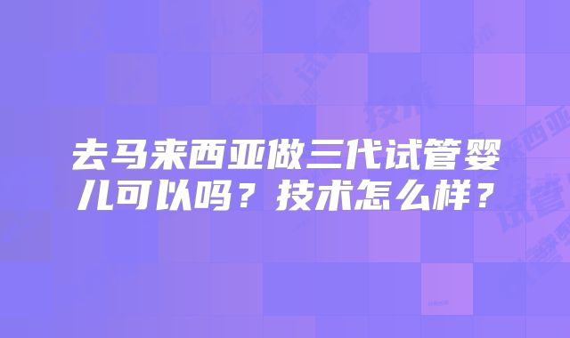 去马来西亚做三代试管婴儿可以吗？技术怎么样？