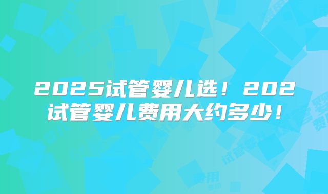 2025试管婴儿选！202试管婴儿费用大约多少！