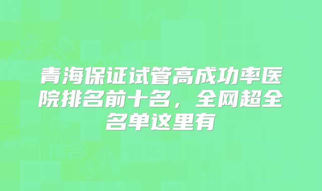 青海保证试管高成功率医院排名前十名，全网超全名单这里有