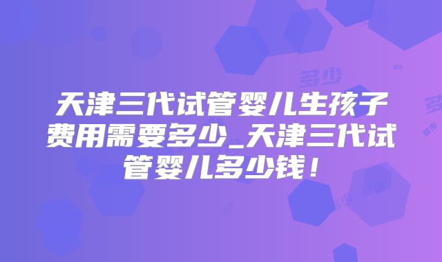 天津三代试管婴儿生孩子费用需要多少_天津三代试管婴儿多少钱!