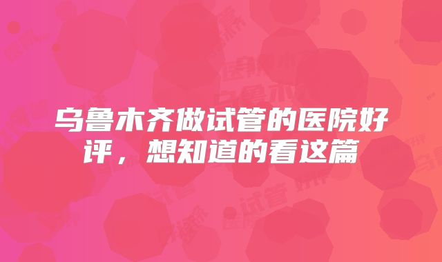 乌鲁木齐做试管的医院好评，想知道的看这篇