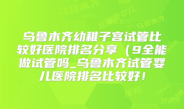 乌鲁木齐幼稚子宫试管比较好医院排名分享（9全能做试管吗_乌鲁木齐试管婴儿医院排名比较好！